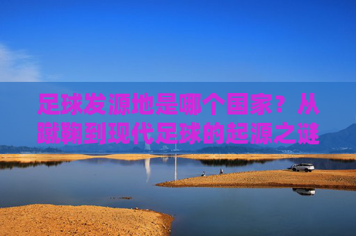 足球发源地是哪个国家?从蹴鞠到现代足球的起源之谜