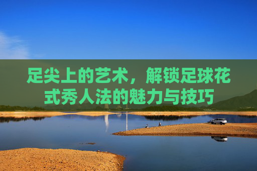 足尖上的艺术,解锁足球花式秀人法的魅力与技巧