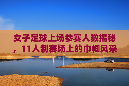 女子足球上场参赛人数揭秘，11人制赛场上的巾帼风采