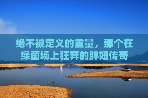 绝不被定义的重量,那个在绿茵场上狂奔的胖妞传奇