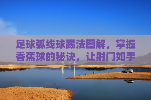 足球弧线球踢法图解,掌握香蕉球的秘诀,让射门如手术刀般精准