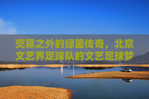 荧幕之外的绿茵传奇,北京文艺界足球队的文艺足球梦
