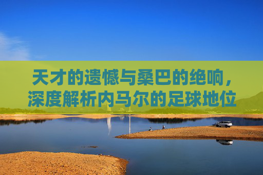天才的遗憾与桑巴的绝响,深度解析内马尔的足球地位