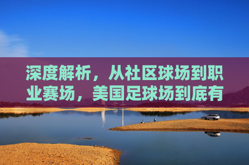 深度解析,从社区球场到职业赛场,美国足球场到底有多少?