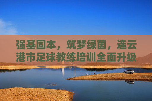 强基固本，筑梦绿茵，连云港市足球教练培训全面升级，赋能足球青训未来