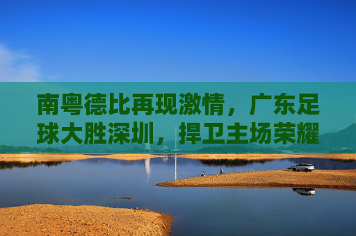 南粤德比再现激情,广东足球大胜深圳,捍卫主场荣耀