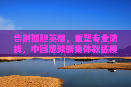告别孤胆英雄,重塑专业防线,中国足球新集体教练模式的崛起
