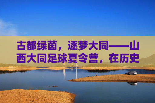 古都绿茵，逐梦大同——山西大同足球夏令营，在历史与汗水中成长