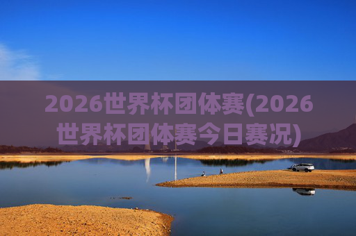 2026世界杯团体赛(2026世界杯团体赛今日赛况)