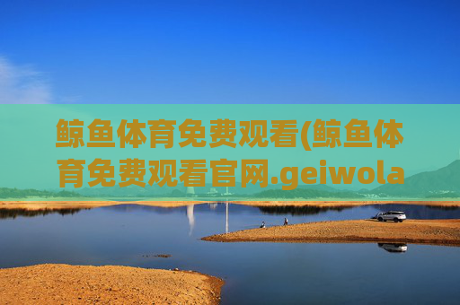 鲸鱼体育免费观看(鲸鱼体育免费观看官网.geiwolai.中国)