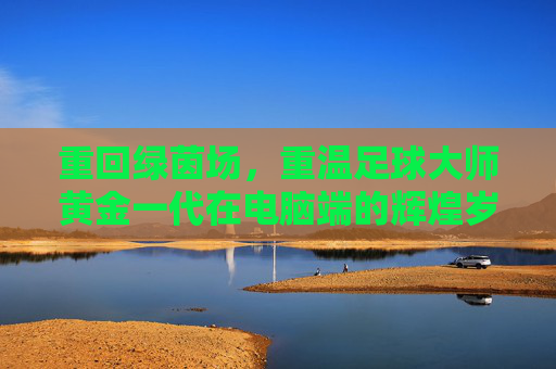 重回绿茵场,重温足球大师黄金一代在电脑端的辉煌岁月