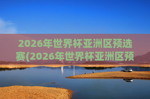 2026年世界杯亚洲区预选赛(2026年世界杯亚洲区预选赛)