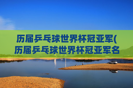 历届乒乓球世界杯冠亚军(历届乒乓球世界杯冠亚军名单)