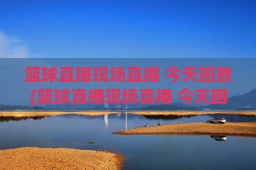 篮球直播现场直播 今天回放(篮球直播现场直播 今天回放视频)