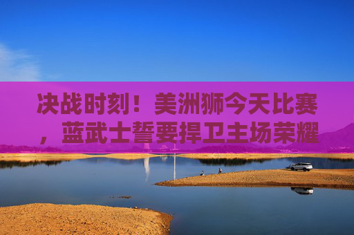 决战时刻!美洲狮今天比赛,蓝武士誓要捍卫主场荣耀