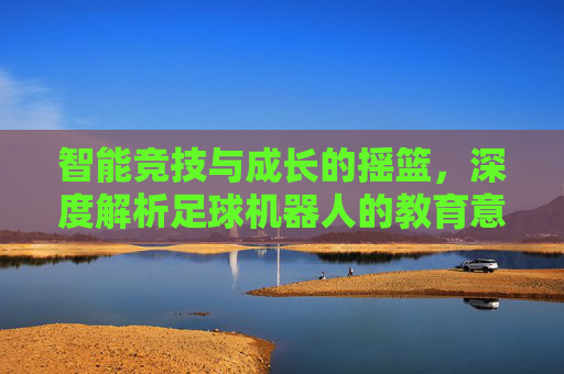 智能竞技与成长的摇篮,深度解析足球机器人的教育意义