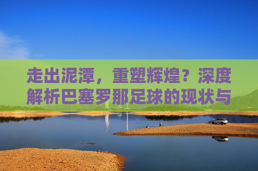 走出泥潭，重塑辉煌？深度解析巴塞罗那足球的现状与未来