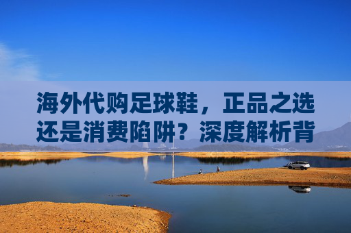 海外代购足球鞋，正品之选还是消费陷阱？深度解析背后的门道