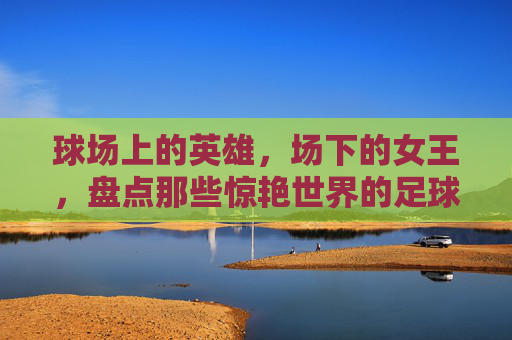 球场上的英雄，场下的女王，盘点那些惊艳世界的足球名将老婆们