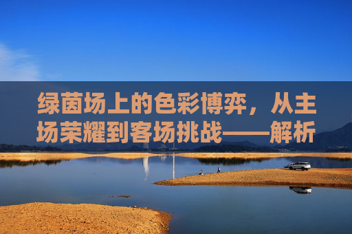 绿茵场上的色彩博弈,从主场荣耀到客场挑战——解析足球主客场球服的象征意义