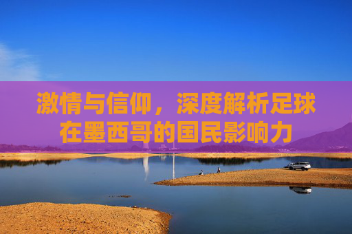 激情与信仰,深度解析足球在墨西哥的国民影响力