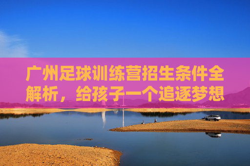 广州足球训练营招生条件全解析,给孩子一个追逐梦想的机会