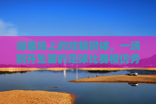 绿茵场上的戏精附体,一场别开生面的足球比赛模仿秀
