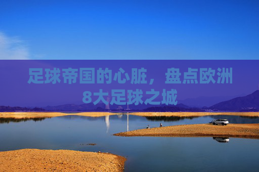 足球帝国的心脏,盘点欧洲8大足球之城