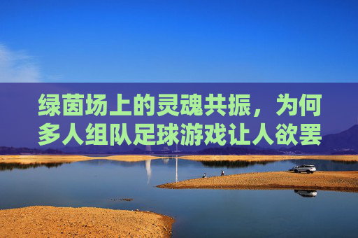 绿茵场上的灵魂共振,为何多人组队足球游戏让人欲罢不能