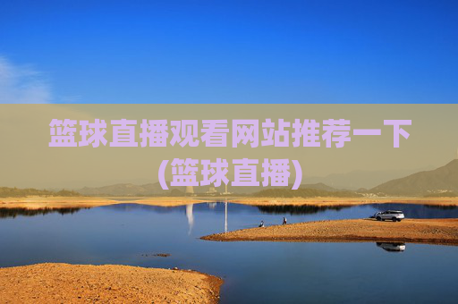 篮球直播观看网站推荐一下(篮球直播)