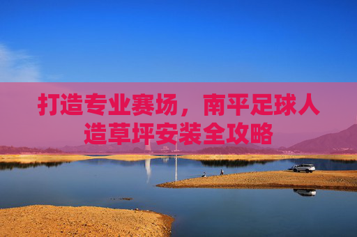 打造专业赛场,南平足球人造草坪安装全攻略