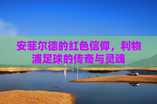 安菲尔德的红色信仰，利物浦足球的传奇与灵魂