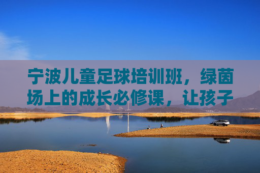 宁波儿童足球培训班,绿茵场上的成长必修课,让孩子在奔跑中遇见更好的自己