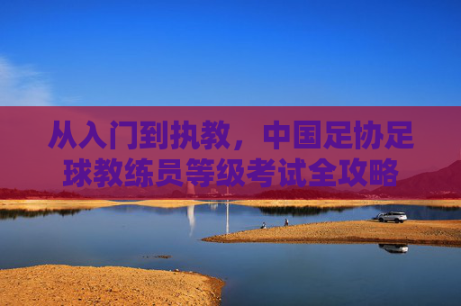 从入门到执教，中国足协足球教练员等级考试全攻略