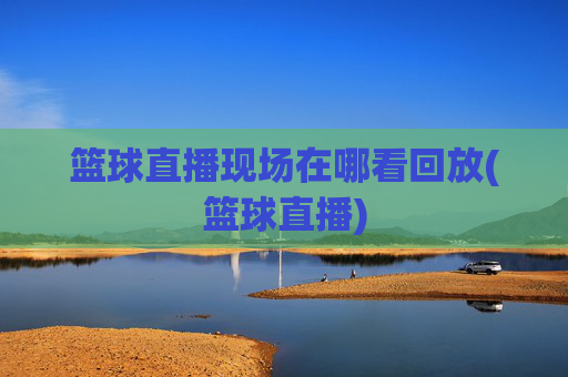 篮球直播现场在哪看回放(篮球直播)