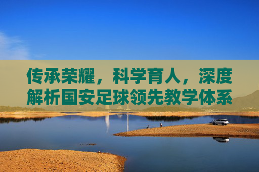 传承荣耀,科学育人,深度解析国安足球领先教学体系