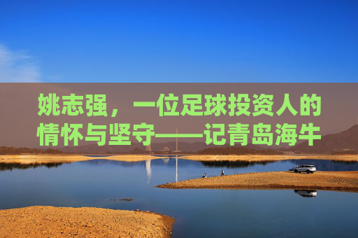 姚志强，一位足球投资人的情怀与坚守——记青岛海牛足球俱乐部背后的掌舵人