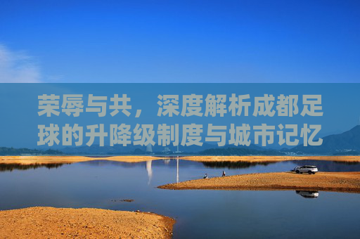 荣辱与共,深度解析成都足球的升降级制度与城市记忆