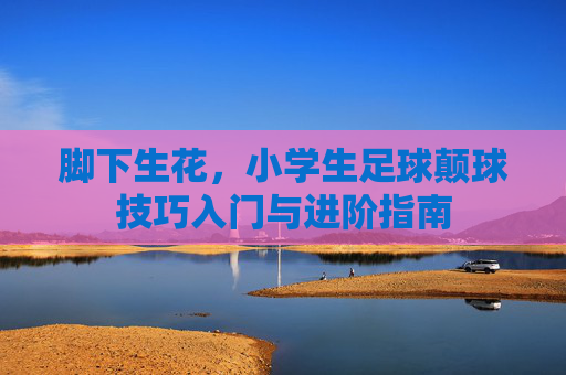 脚下生花,小学生足球颠球技巧入门与进阶指南