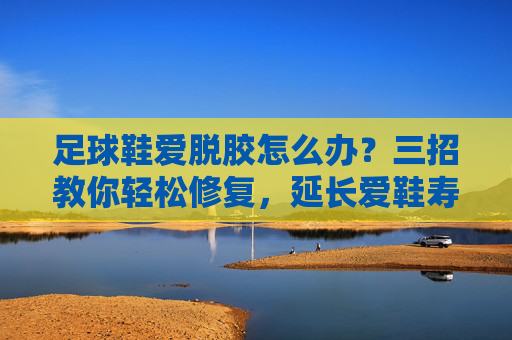 足球鞋爱脱胶怎么办?三招教你轻松修复,延长爱鞋寿命