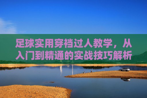 足球实用穿裆过人教学，从入门到精通的实战技巧解析