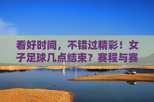 看好时间,不错过精彩!女子足球几点结束?赛程与赛制全解析