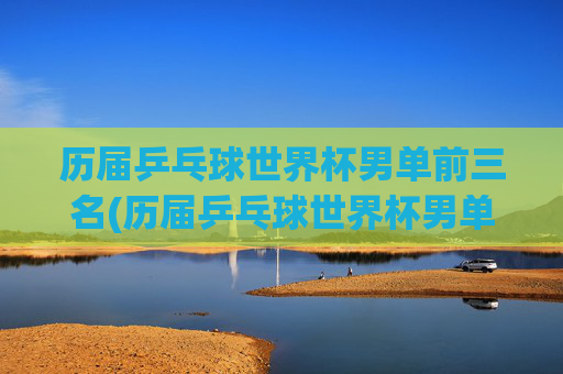 历届乒乓球世界杯男单前三名(历届乒乓球世界杯男单前三名是谁)