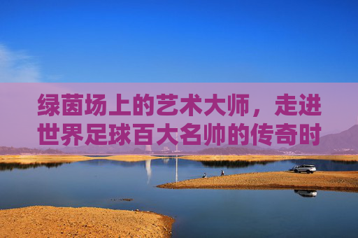 绿茵场上的艺术大师,走进世界足球百大名帅的传奇时代