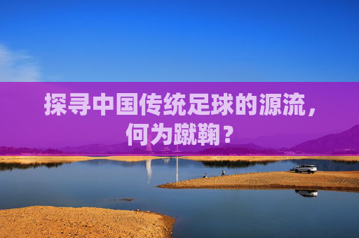 探寻中国传统足球的源流,何为蹴鞠?