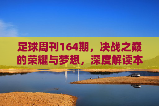 足球周刊164期,决战之巅的荣耀与梦想,深度解读本期重磅内容