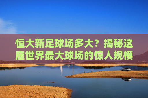 恒大新足球场多大？揭秘这座世界最大球场的惊人规模与数据