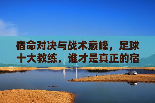 宿命对决与战术巅峰，足球十大教练，谁才是真正的宿敌？