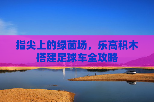 指尖上的绿茵场,乐高积木搭建足球车全攻略
