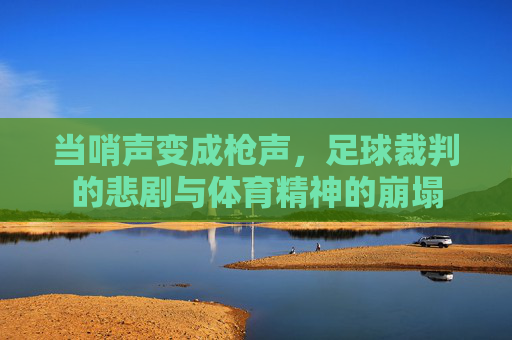 当哨声变成枪声,足球裁判的悲剧与体育精神的崩塌